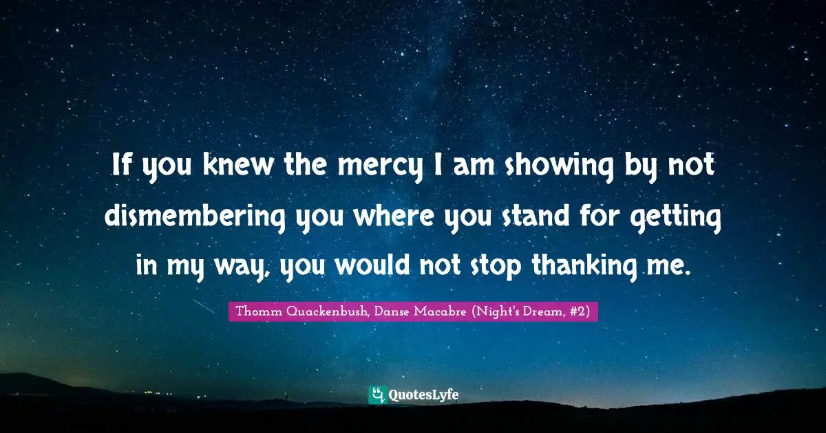 If you knew the mercy I am showing by not dismembering you where you stand for getting in my way, you would not stop thanking me.