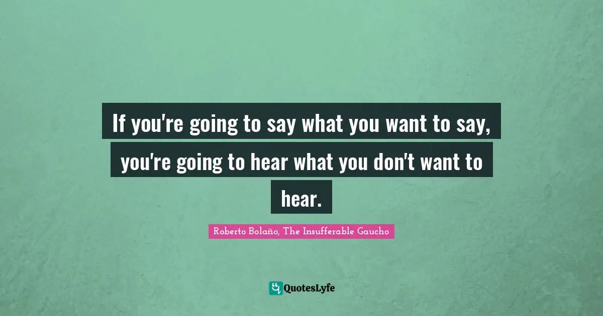 If you're going to say what you want to say, you're going to hear what you don't want to hear.