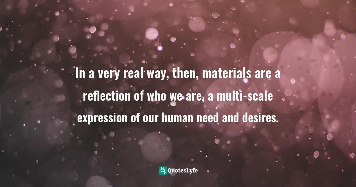 In a very real way, then, materials are a reflection of who we are, a multi-scale expression of our human need and desires.