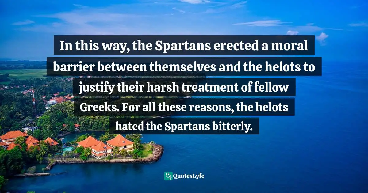 In this way, the Spartans erected a moral barrier between themselves and the helots to justify their harsh treatment of fellow Greeks. For all these reasons, the helots hated the Spartans bitterly.