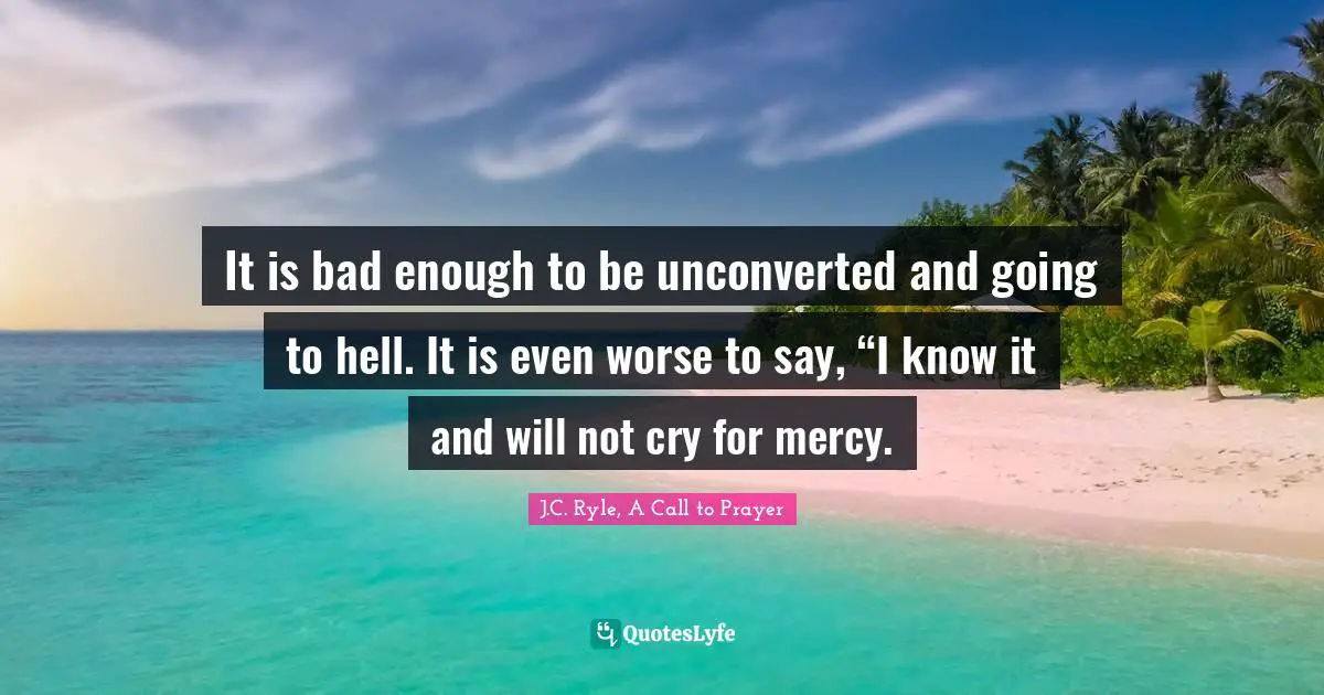 It is bad enough to be unconverted and going to hell. It is even worse to say, “I know it and will not cry for mercy.
