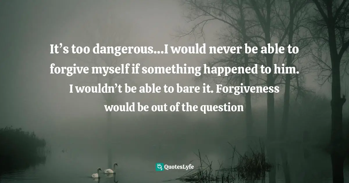 It’s too dangerous…I would never be able to forgive myself if something happened to him. I wouldn’t be able to bare it. Forgiveness would be out of the question