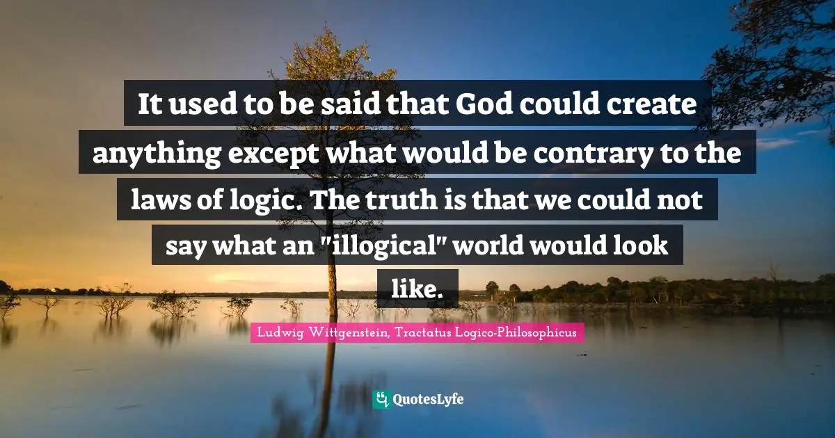 It used to be said that God could create anything except what would be contrary to the laws of logic. The truth is that we could not say what an "illogical" world would look like.