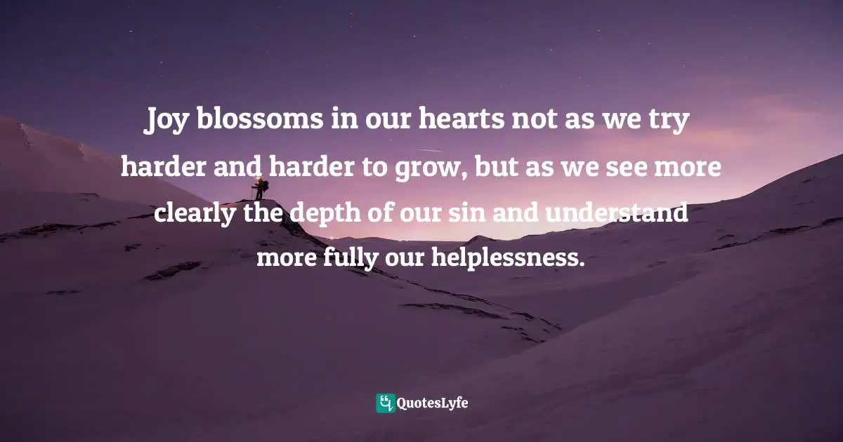 Joy blossoms in our hearts not as we try harder and harder to grow, but as we see more clearly the depth of our sin and understand more fully our helplessness.