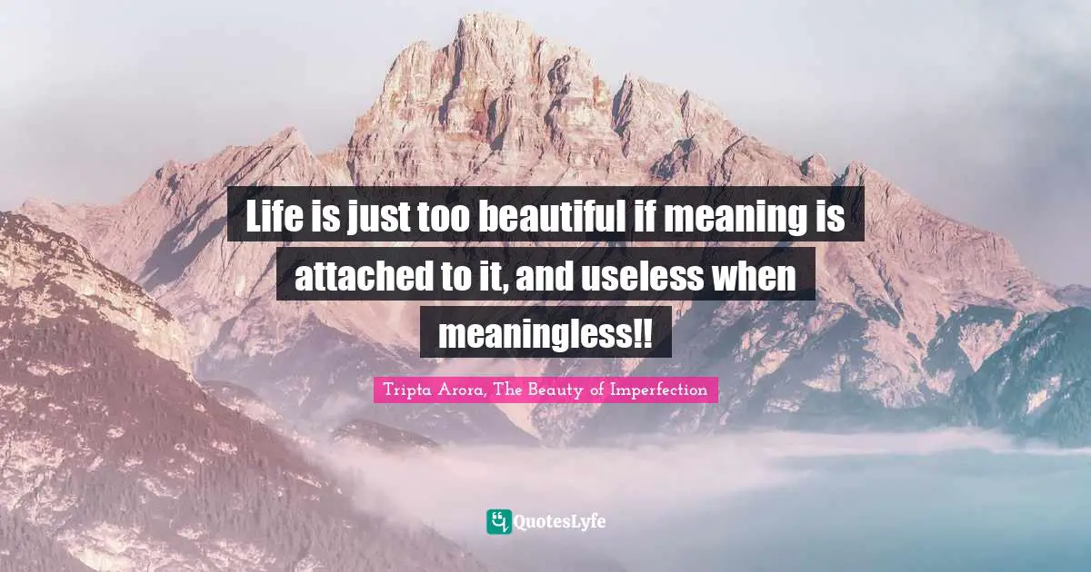 Life is just too beautiful if meaning is attached to it, and useless when meaningless!!