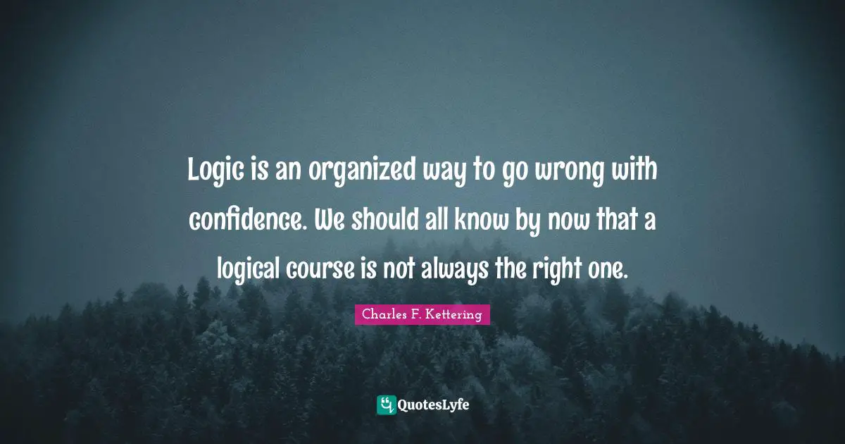 Logic is an organized way to go wrong with confidence. We should all know by now that a logical course is not always the right one.