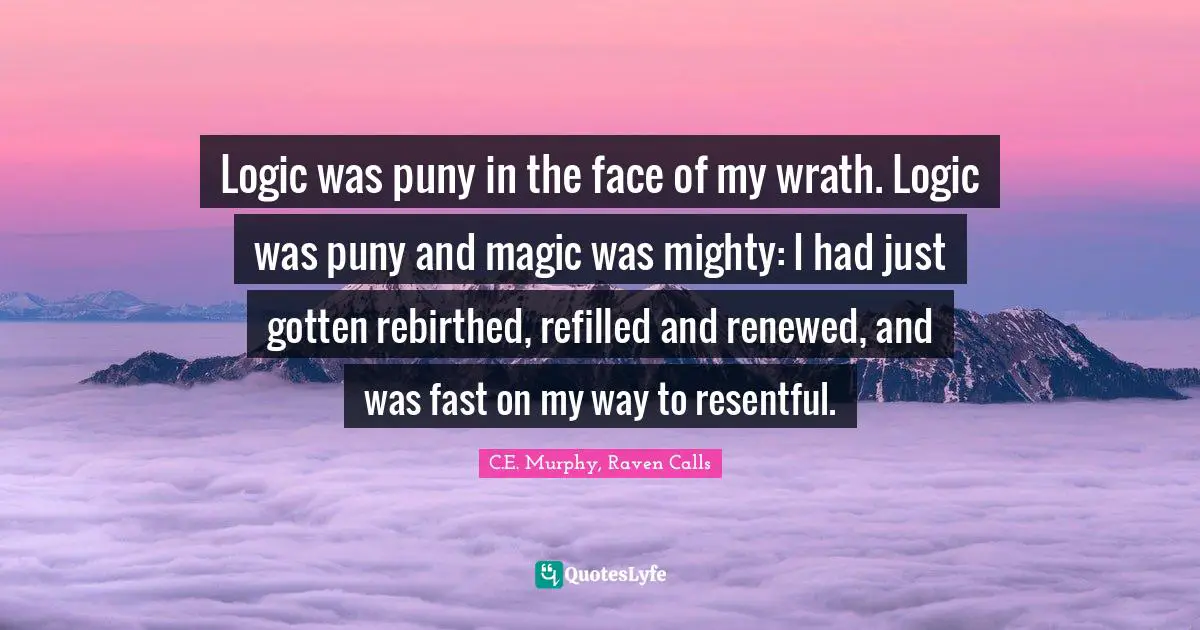 Logic was puny in the face of my wrath. Logic was puny and magic was mighty: I had just gotten rebirthed, refilled and renewed, and was fast on my way to resentful.