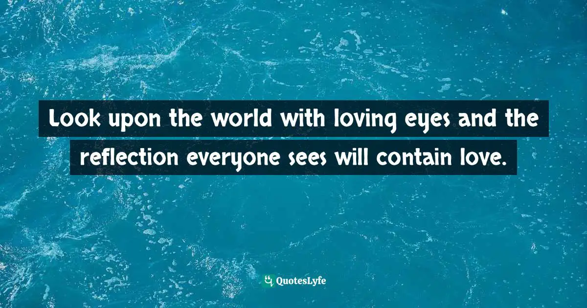 Look upon the world with loving eyes and the reflection everyone sees will contain love.