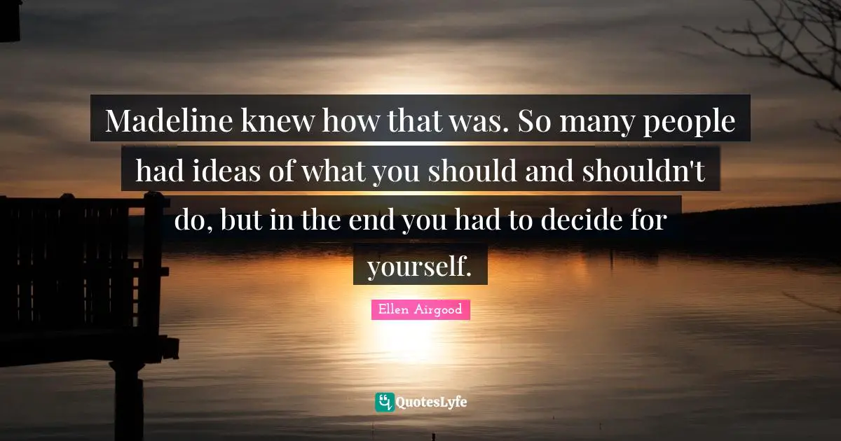 Madeline knew how that was. So many people had ideas of what you should and shouldn't do, but in the end you had to decide for yourself.