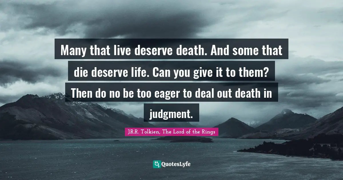 Many that live deserve death. And some that die deserve life. Can you give it to them? Then do no be too eager to deal out death in judgment.