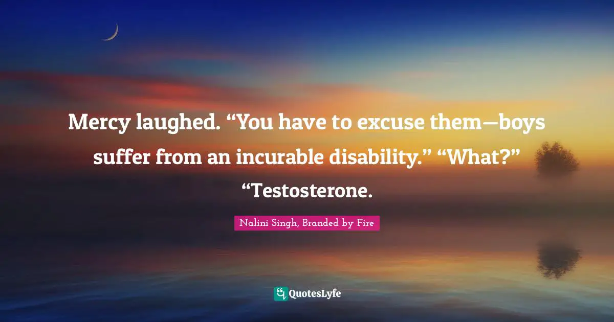 Mercy laughed. “You have to excuse them—boys suffer from an incurable disability.” “What?” “Testosterone.