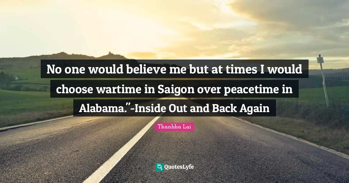 No one would believe me but at times I would choose wartime in Saigon over peacetime in Alabama."-Inside Out and Back Again