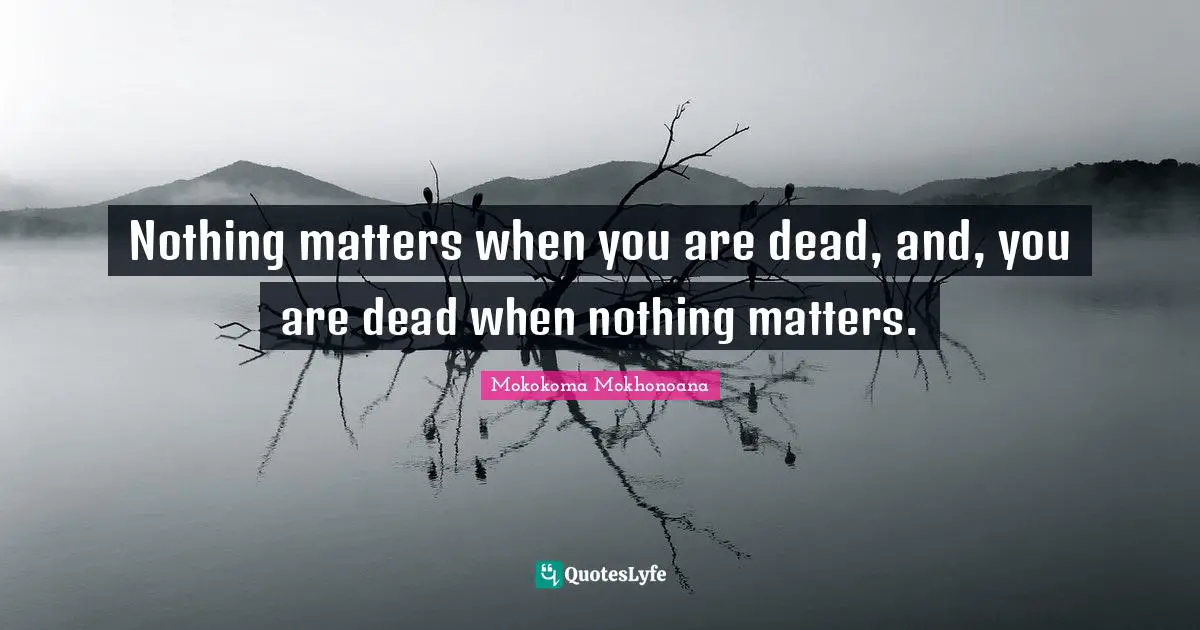 Nothing matters when you are dead, and, you are dead when nothing matters.