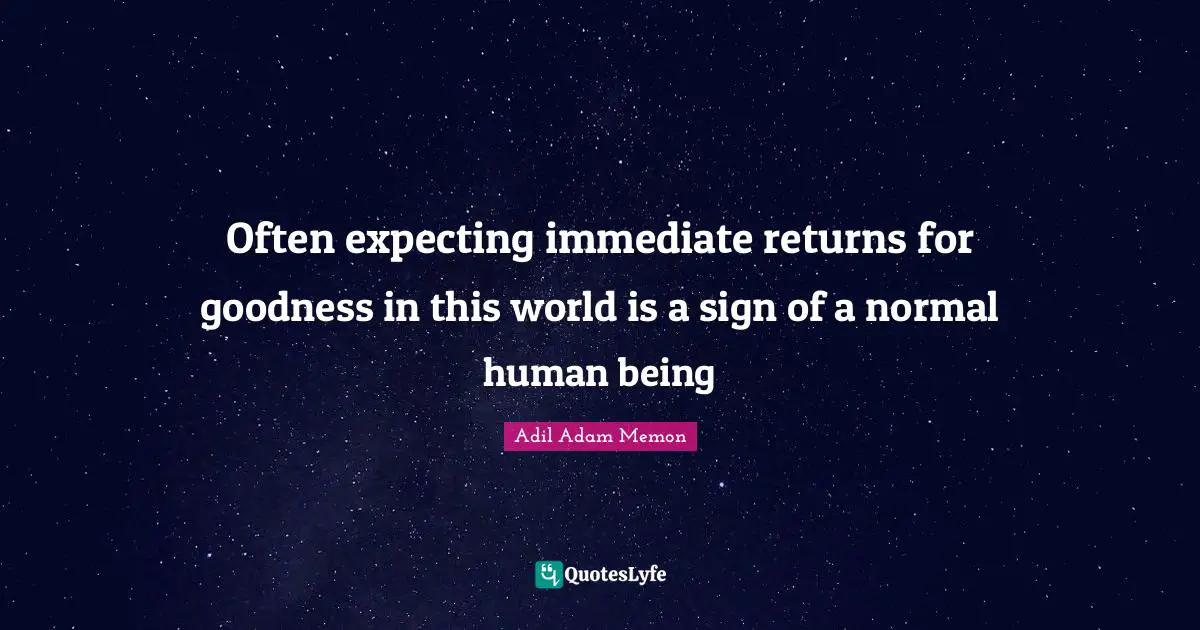 Often expecting immediate returns for goodness in this world is a sign of a normal human being