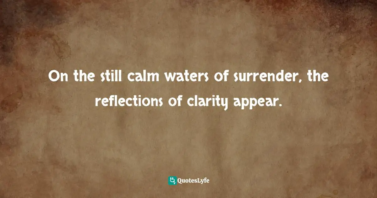 On the still calm waters of surrender, the reflections of clarity appear.