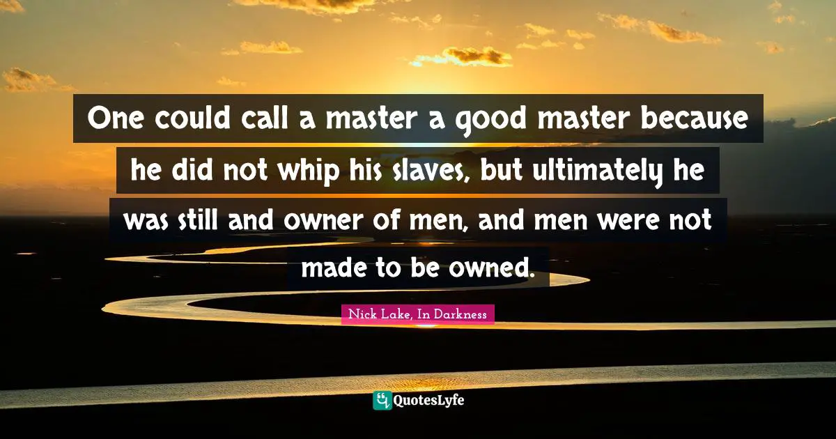One could call a master a good master because he did not whip his slaves, but ultimately he was still and owner of men, and men were not made to be owned.