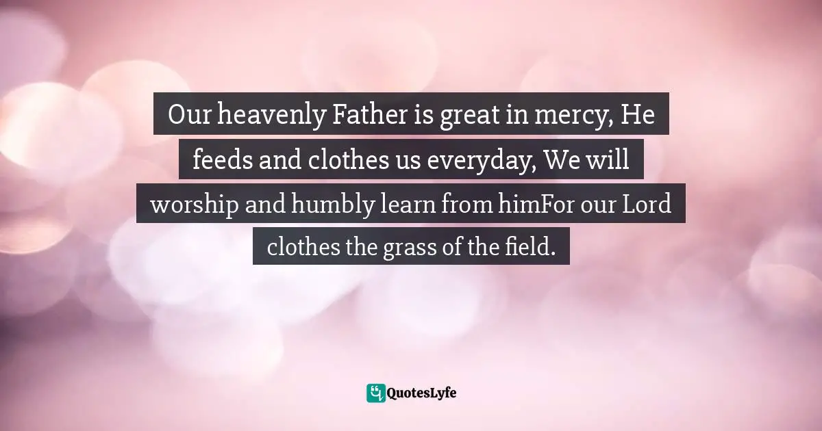 Our heavenly Father is great in mercy, He feeds and clothes us everyday, We will worship and humbly learn from himFor our Lord clothes the grass of the field.