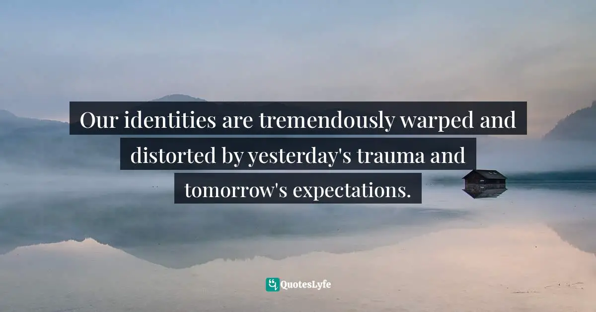 Our identities are tremendously warped and distorted by yesterday's trauma and tomorrow's expectations.