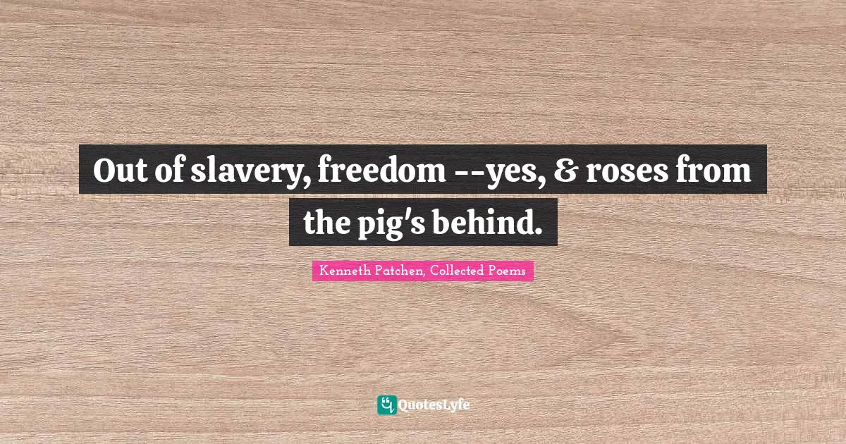 Kenneth Patchen, Collected Poems Quotes: "Out of slavery, freedom --yes, & roses from the pig's behind."