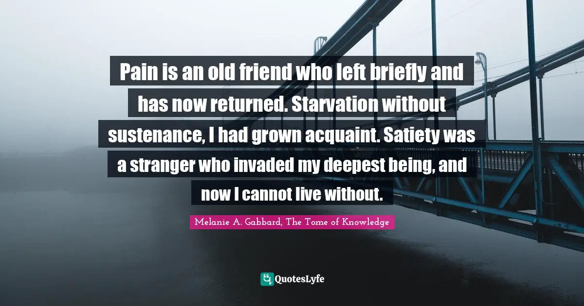 Pain is an old friend who left briefly and has now returned. Starvation without sustenance, I had grown acquaint. Satiety was a stranger who invaded my deepest being, and now I cannot live without.