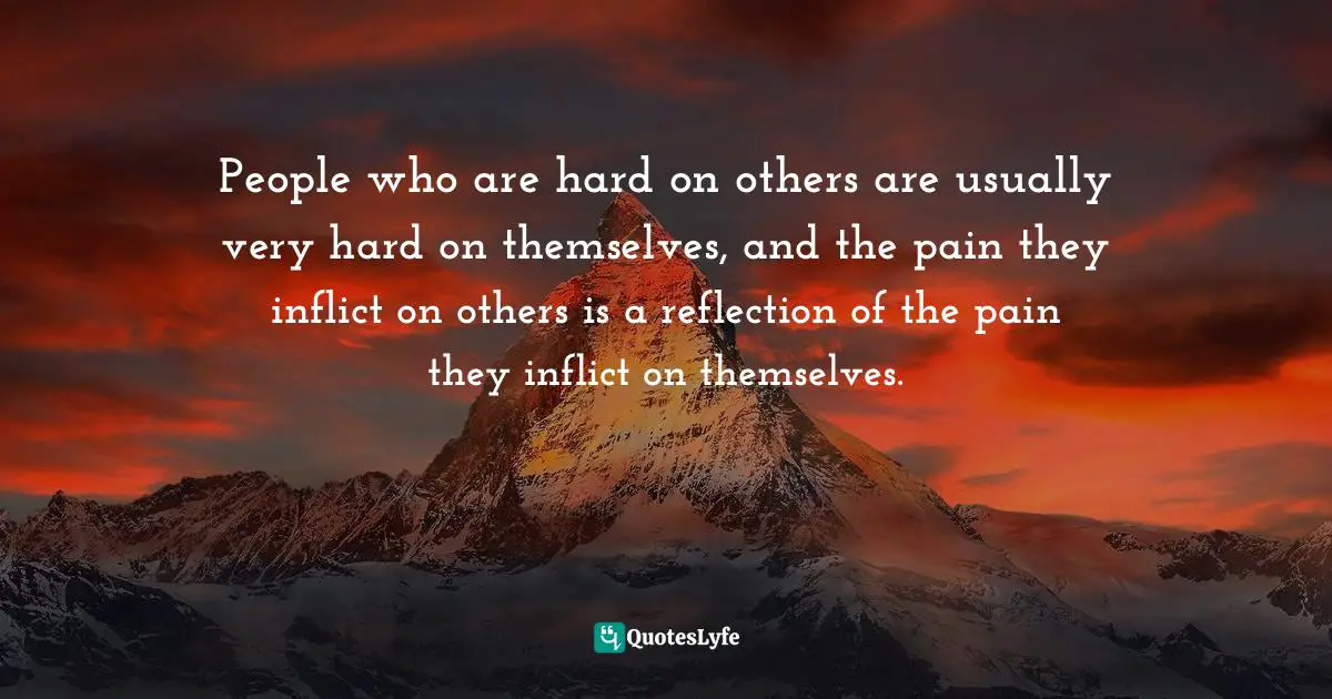 People who are hard on others are usually very hard on themselves, and the pain they inflict on others is a reflection of the pain they inflict on themselves.