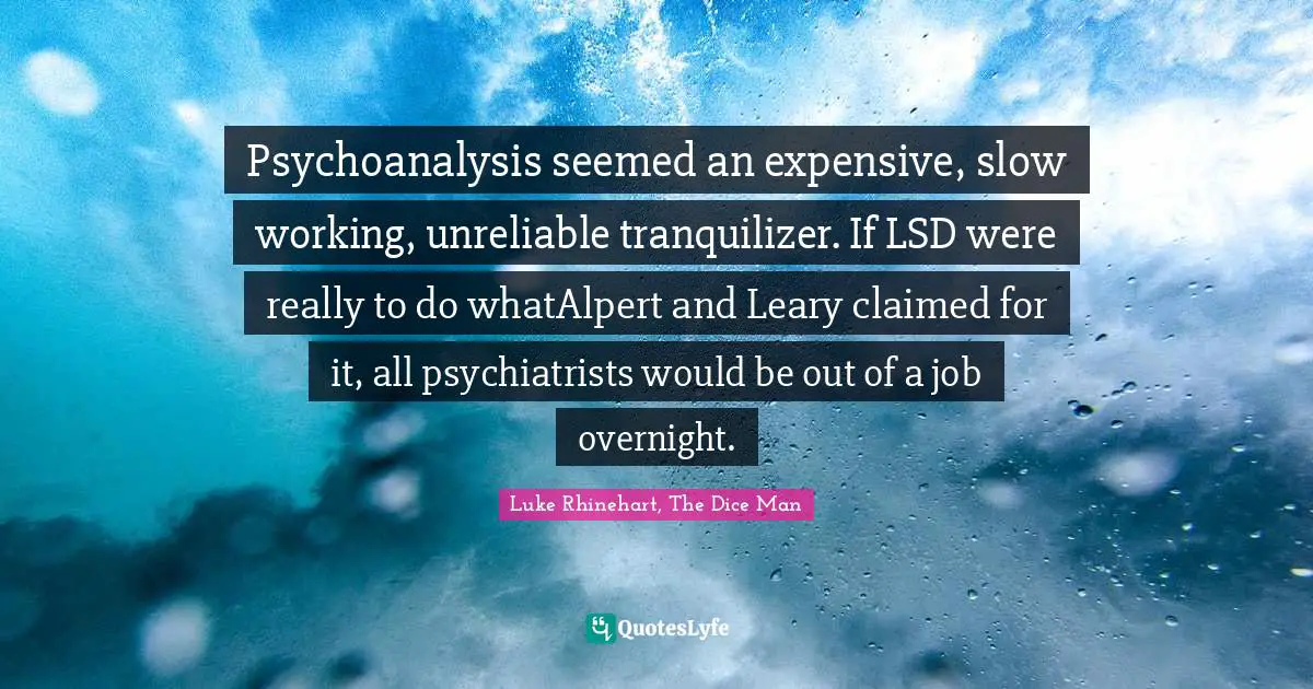 Psychoanalysis seemed an expensive, slow working, unreliable tranquilizer. If LSD were really to do whatAlpert and Leary claimed for it, all psychiatrists would be out of a job overnight.