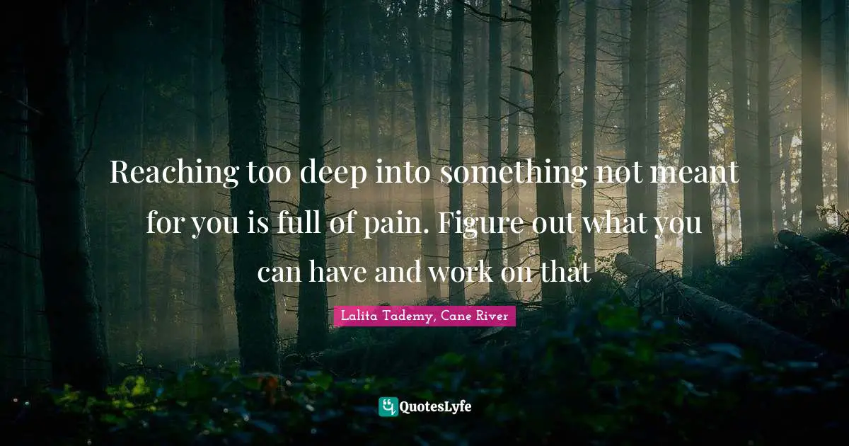 Reaching too deep into something not meant for you is full of pain. Figure out what you can have and work on that