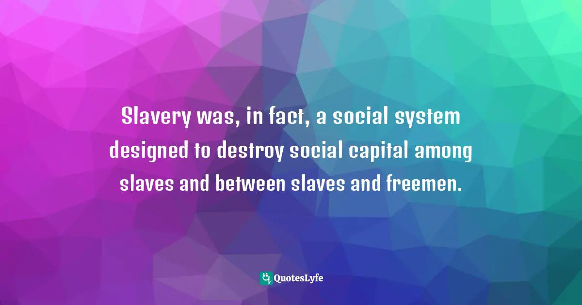 Slavery was, in fact, a social system designed to destroy social capital among slaves and between slaves and freemen.
