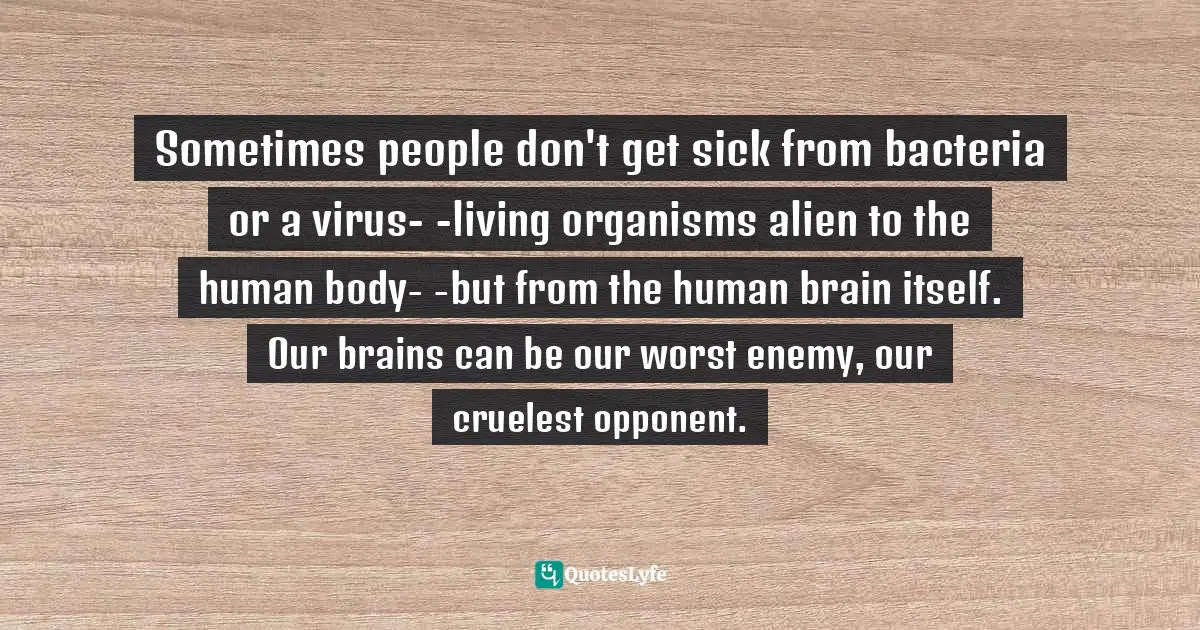 Sometimes people don't get sick from bacteria or a virus- -living organisms alien to the human body- -but from the human brain itself. Our brains can be our worst enemy, our cruelest opponent.