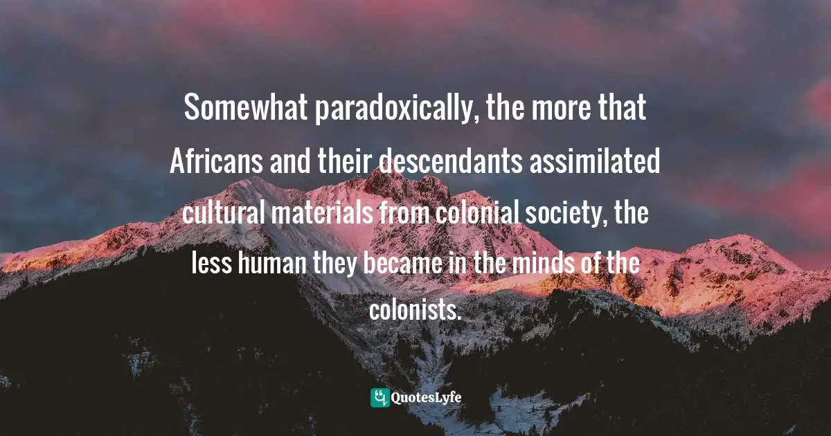 Somewhat paradoxically, the more that Africans and their descendants assimilated cultural materials from colonial society, the less human they became in the minds of the colonists.