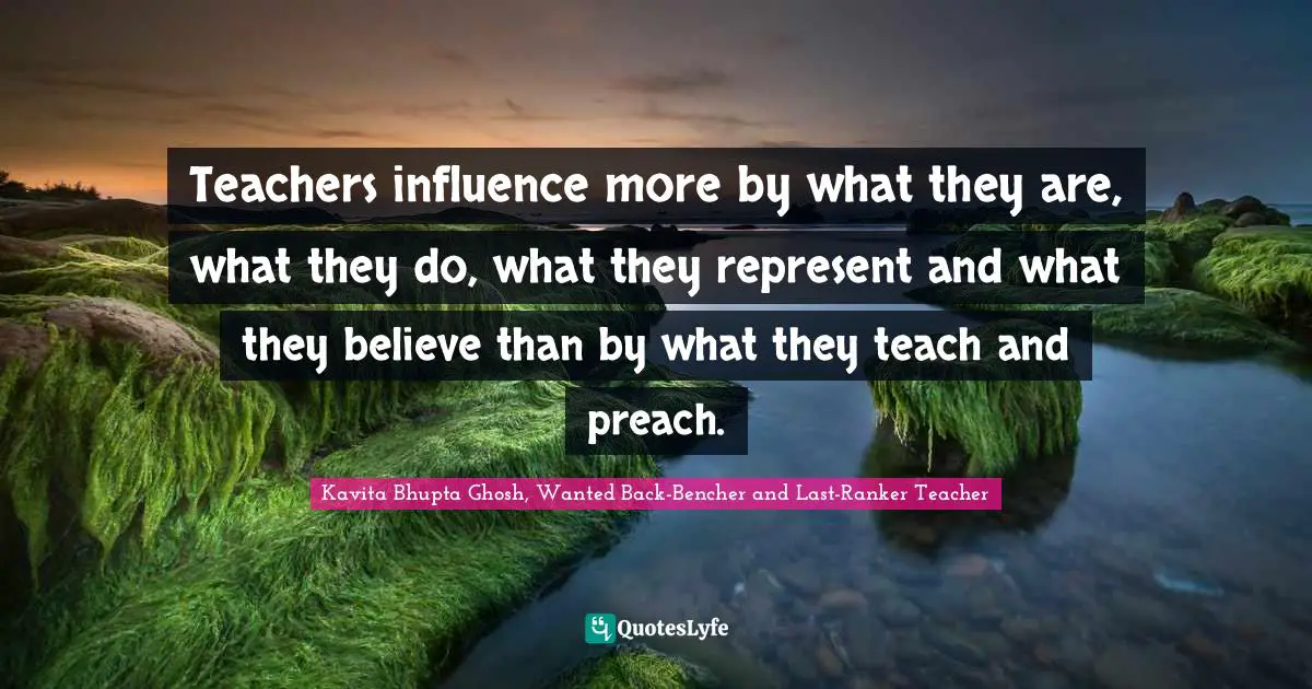 Teachers influence more by what they are, what they do, what they represent and what they believe than by what they teach and preach.