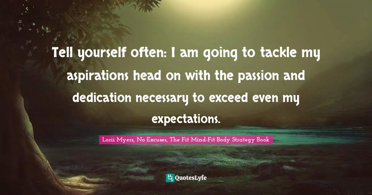 Tell yourself often: I am going to tackle my aspirations head on with the passion and dedication necessary to exceed even my expectations.