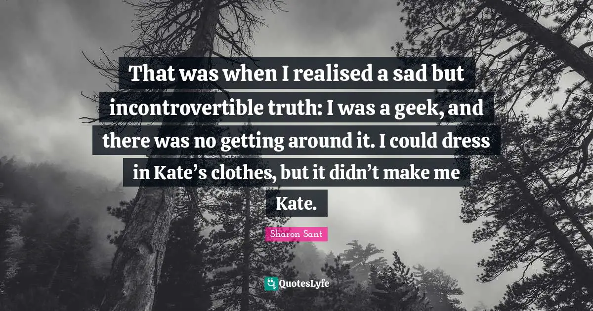 That was when I realised a sad but incontrovertible truth: I was a geek, and there was no getting around it. I could dress in Kate’s clothes, but it didn’t make me Kate.