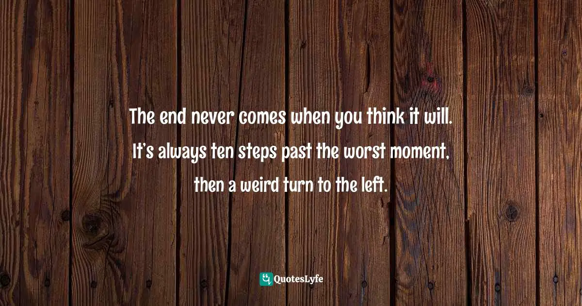 The end never comes when you think it will. It’s always ten steps past the worst moment, then a weird turn to the left.