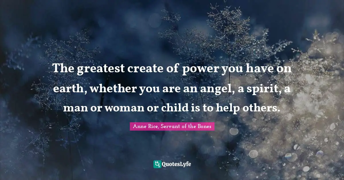 The greatest create of power you have on earth, whether you are an angel, a spirit, a man or woman or child is to help others.
