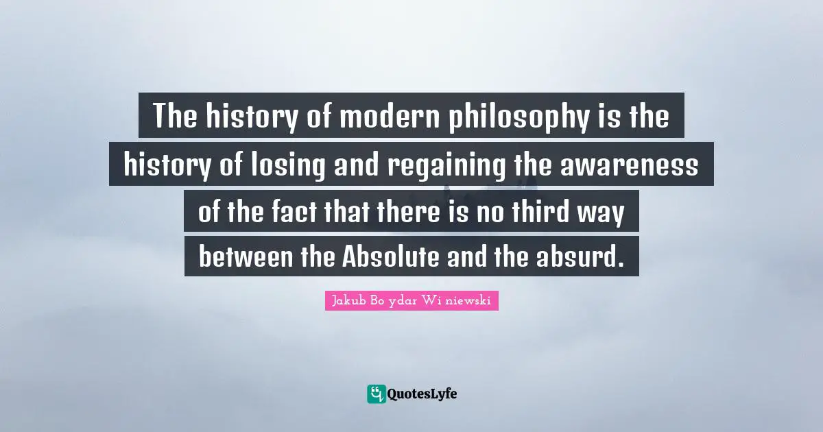 The history of modern philosophy is the history of losing and regaining the awareness of the fact that there is no third way between the Absolute and the absurd.