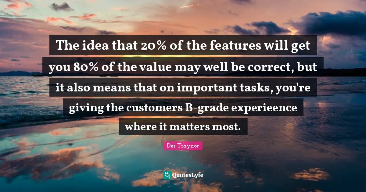 The idea that 20% of the features will get you 80% of the value may well be correct, but it also means that on important tasks, you're giving the customers B-grade experieence where it matters most.