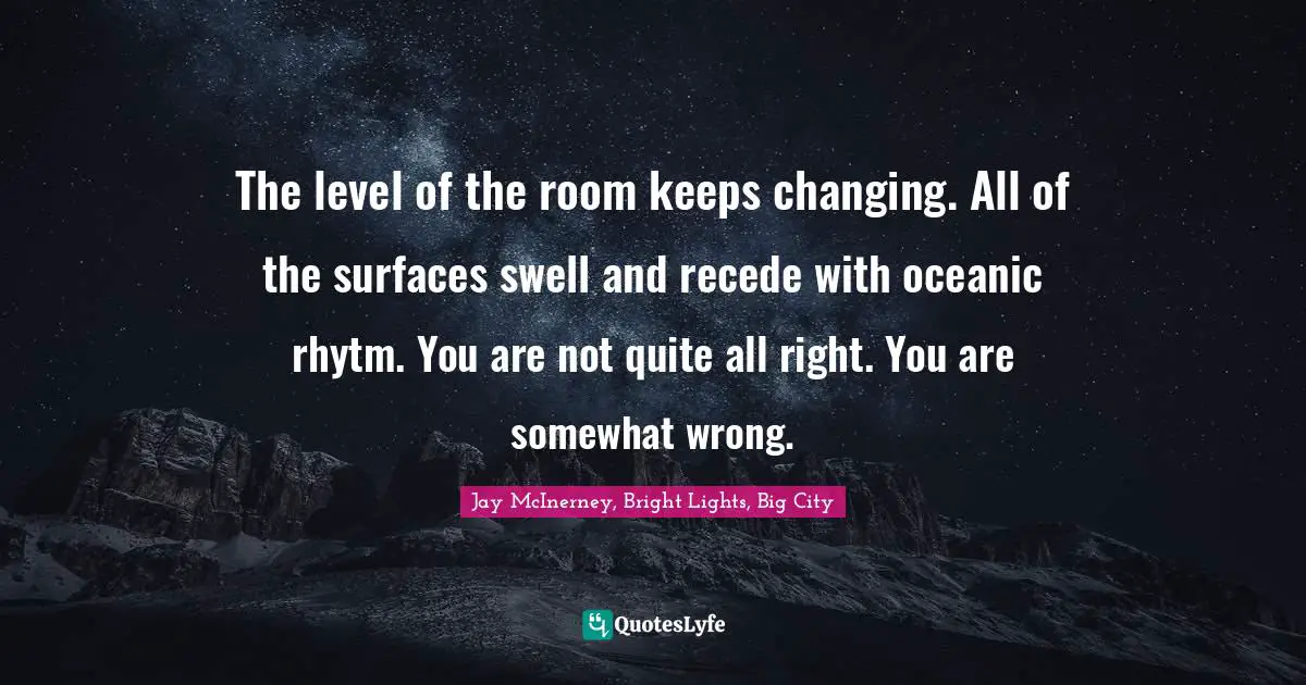The level of the room keeps changing. All of the surfaces swell and recede with oceanic rhytm. You are not quite all right. You are somewhat wrong.