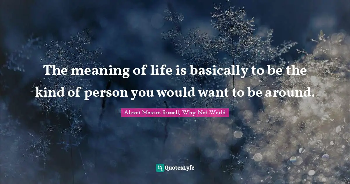 Alexei Maxim Russell, Why Not-World Quotes: "The meaning of life is basically to be the kind of person you would want to be around."