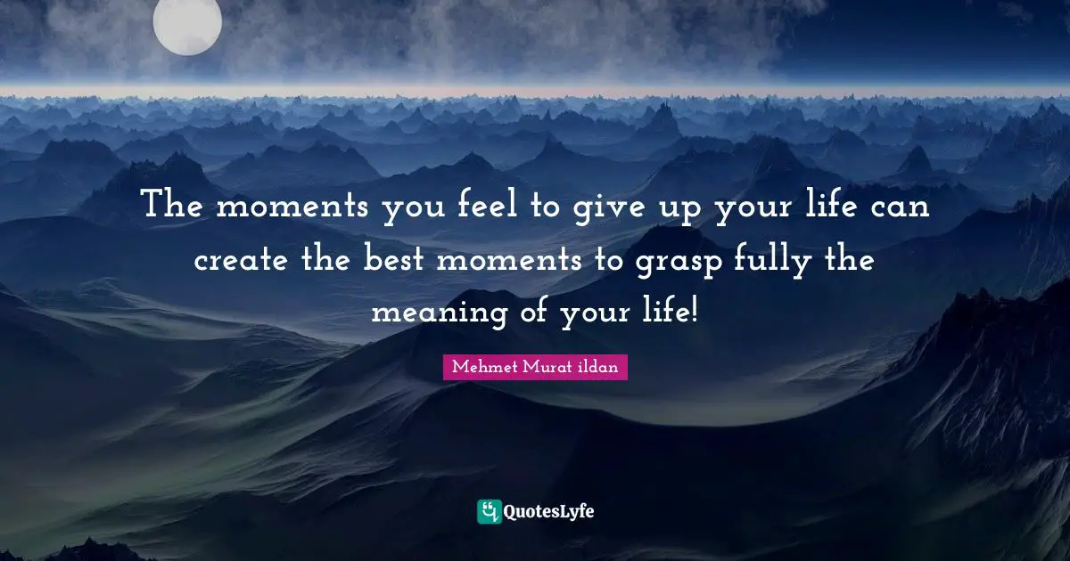 The moments you feel to give up your life can create the best moments to grasp fully the meaning of your life!