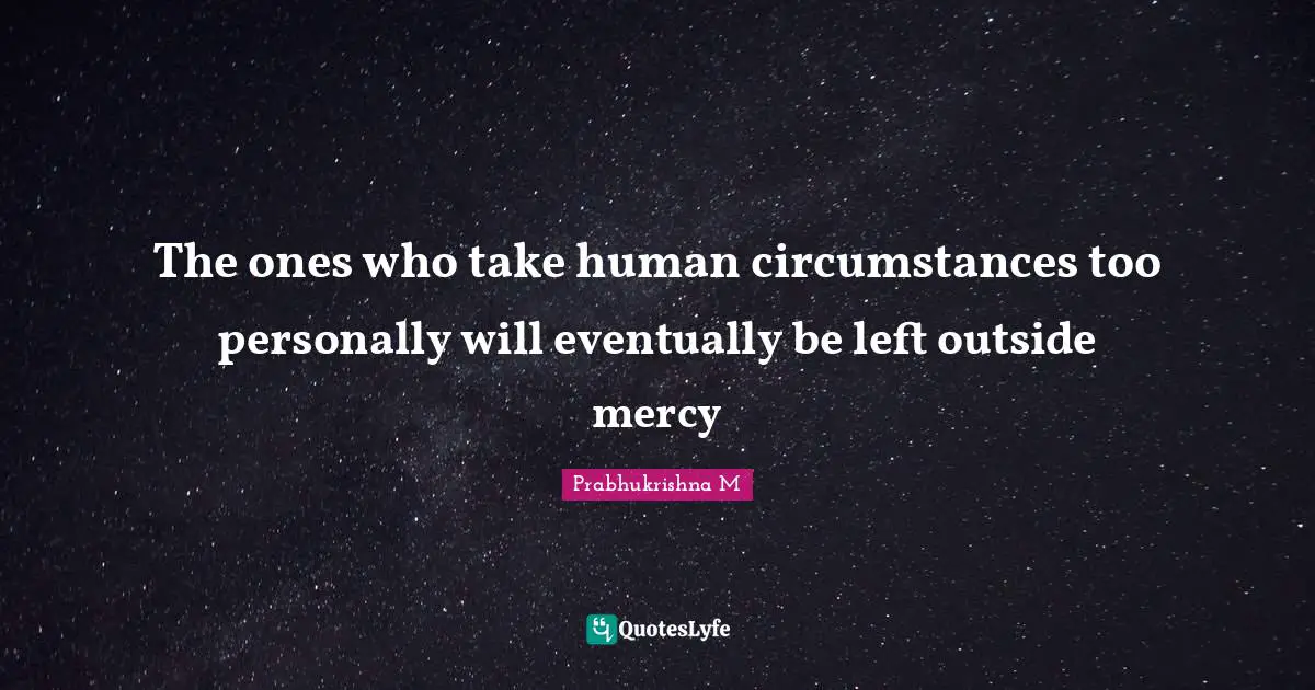 The ones who take human circumstances too personally will eventually be left outside mercy