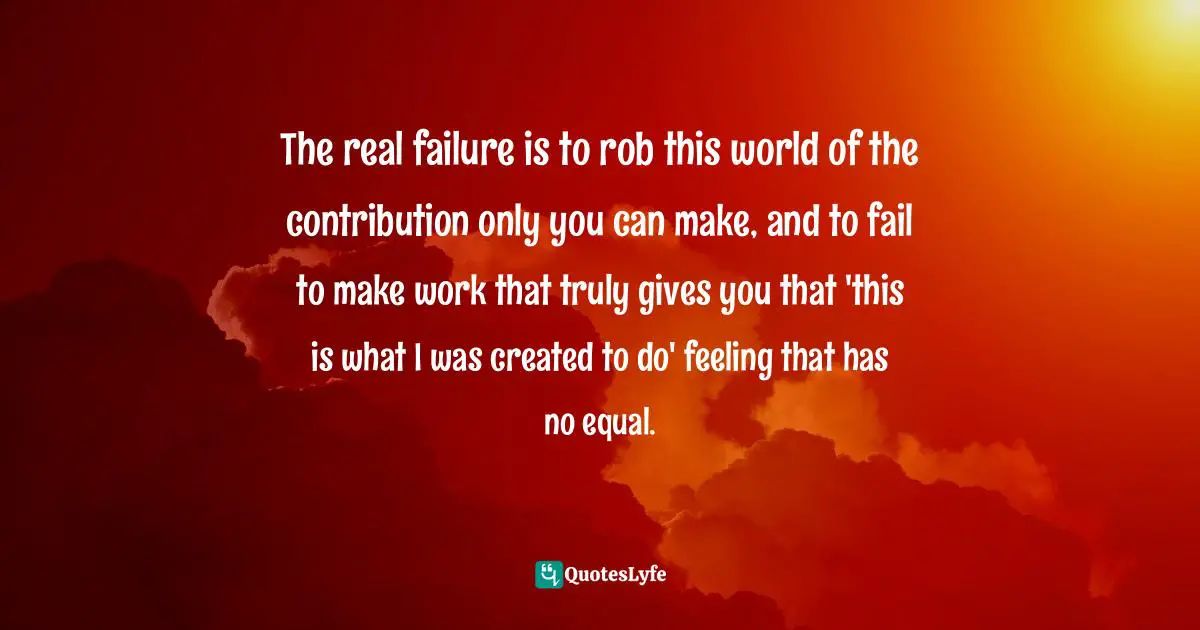 The real failure is to rob this world of the contribution only you can make, and to fail to make work that truly gives you that 'this is what I was created to do' feeling that has no equal.