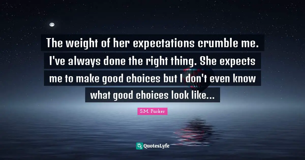 The weight of her expectations crumble me. I've always done the right thing. She expects me to make good choices but I don't even know what good choices look like...
