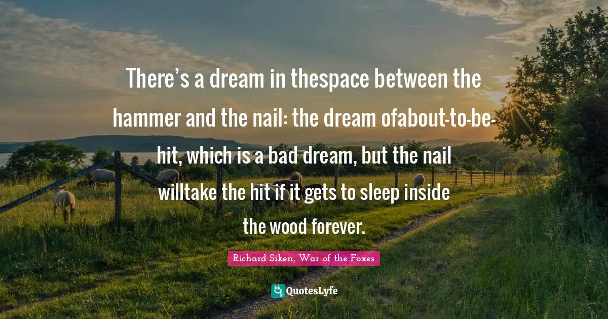 There’s a dream in thespace between the hammer and the nail: the dream ofabout-to-be-hit, which is a bad dream, but the nail willtake the hit if it gets to sleep inside the wood forever.