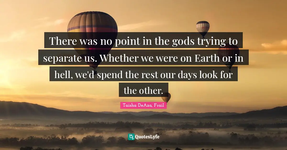 There was no point in the gods trying to separate us. Whether we were on Earth or in hell, we'd spend the rest our days look for the other.