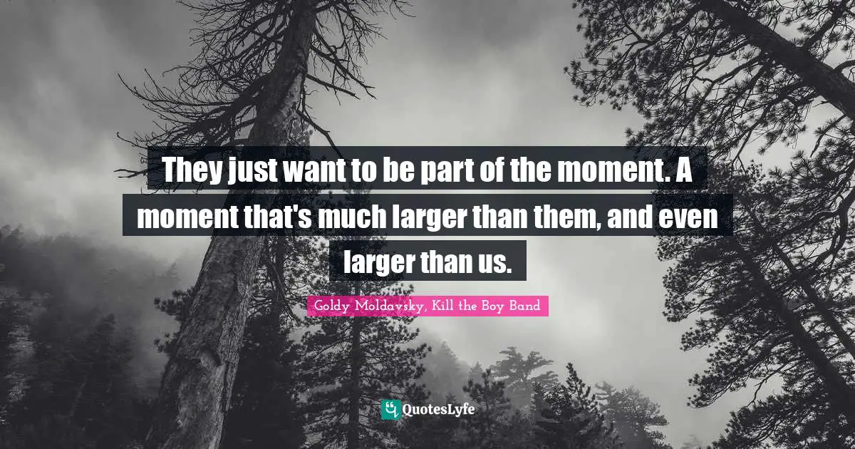 They just want to be part of the moment. A moment that's much larger than them, and even larger than us.