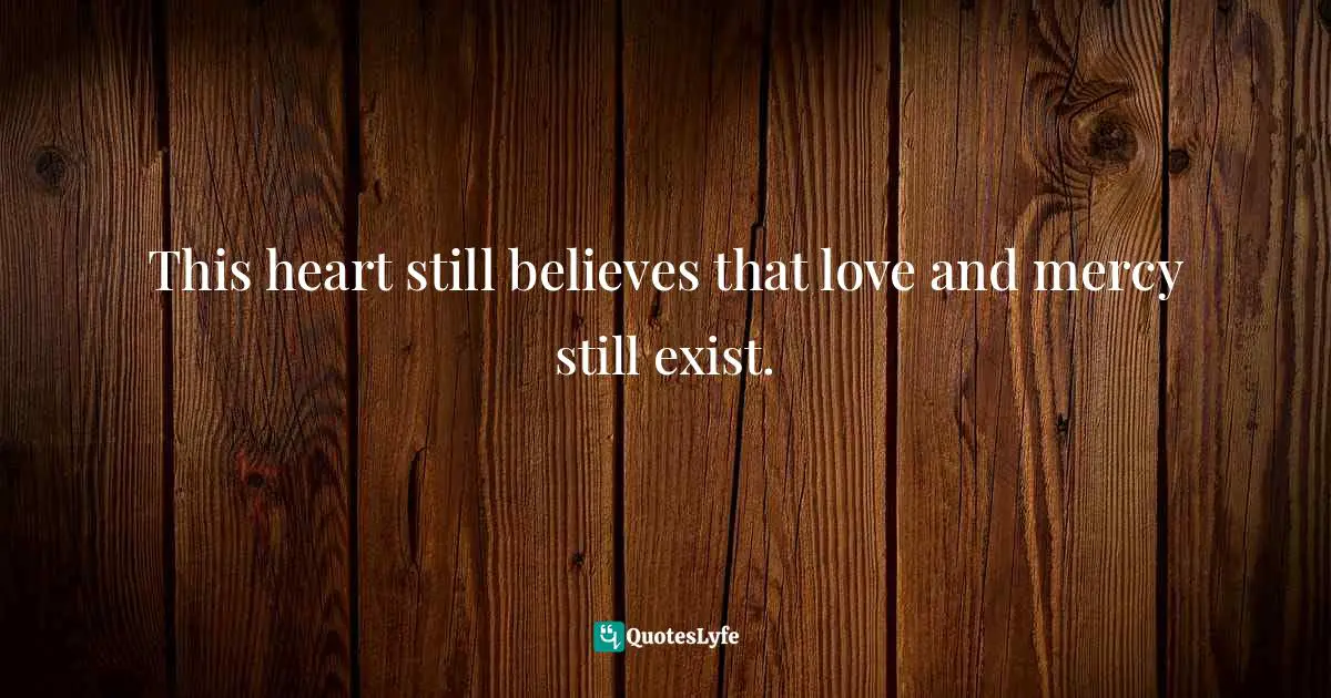 This heart still believes that love and mercy still exist.