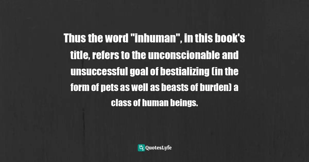 Thus the word "inhuman", in this book's title, refers to the unconscionable and unsuccessful goal of bestializing (in the form of pets as well as beasts of burden) a class of human beings.