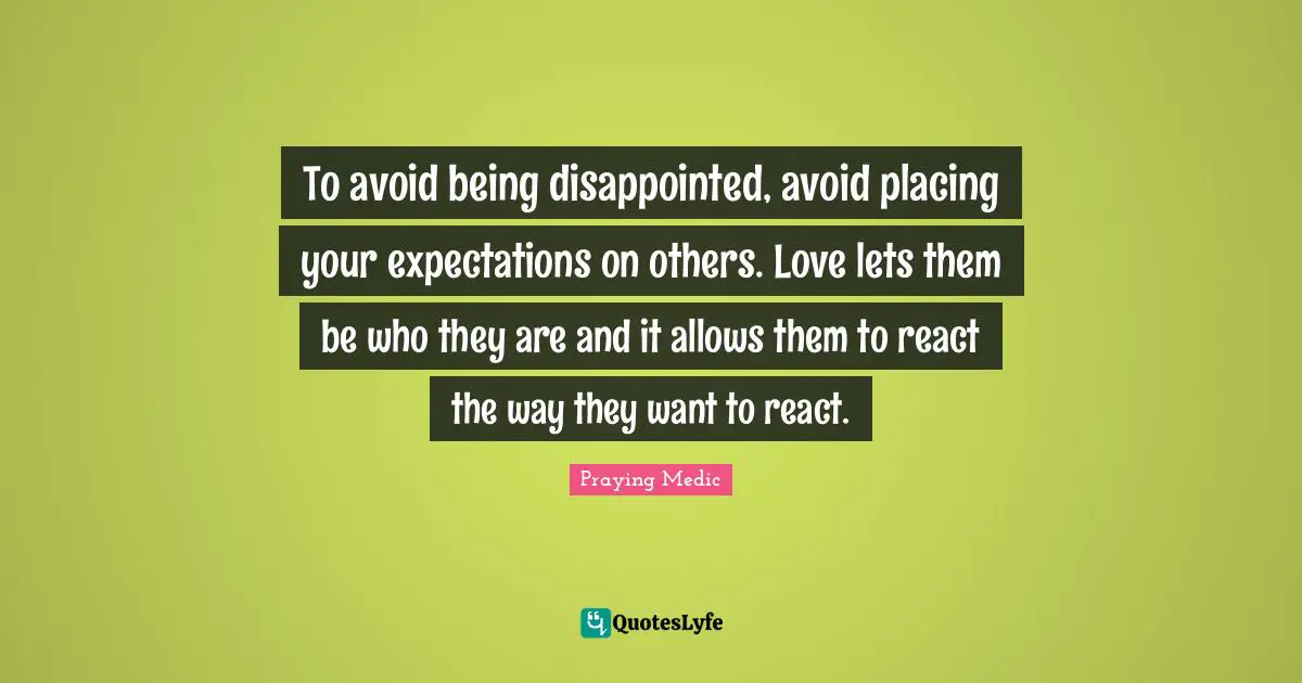 To avoid being disappointed, avoid placing your expectations on others. Love lets them be who they are and it allows them to react the way they want to react.