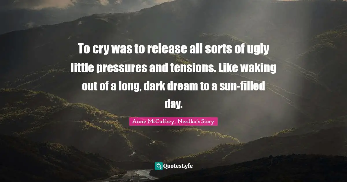 To cry was to release all sorts of ugly little pressures and tensions. Like waking out of a long, dark dream to a sun-filled day.